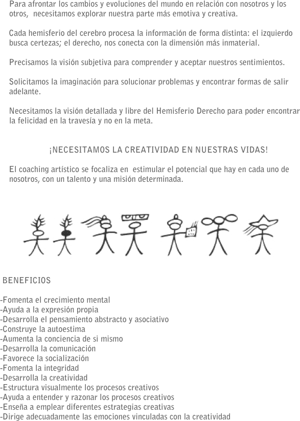      Para afrontar los cambios y evoluciones del mundo en relación con nosotros y los otros,  necesitamos explorar nuestra parte más emotiva y creativa.
    Cada hemisferio del cerebro procesa la información de forma distinta: el izquierdo busca certezas; el derecho, nos conecta con la dimensión más inmaterial.
    Precisamos la visión subjetiva para comprender y aceptar nuestros sentimientos.

    Solicitamos la imaginación para solucionar problemas y encontrar formas de salir adelante.
    Necesitamos la visión detallada y libre del Hemisferio Derecho para poder encontrar la felicidad en la travesía y no en la meta.

     ¡NECESITAMOS LA CREATIVIDAD EN NUESTRAS VIDAS!    El coaching artístico se focaliza en  estimular el potencial que hay en cada uno de nosotros, con un talento y una misión determinada. 
 
      ￼
 BENEFICIOS

-Fomenta el crecimiento mental-Ayuda a la expresión propia-Desarrolla el pensamiento abstracto y asociativo
-Construye la autoestima
-Aumenta la conciencia de si mismo-Desarrolla la comunicación-Favorece la socialización-Fomenta la integridad
-Desarrolla la creatividad-Estructura visualmente los procesos creativos-Ayuda a entender y razonar los procesos creativos-Enseña a emplear diferentes estrategias creativas-Dirige adecuadamente las emociones vinculadas con la creatividad