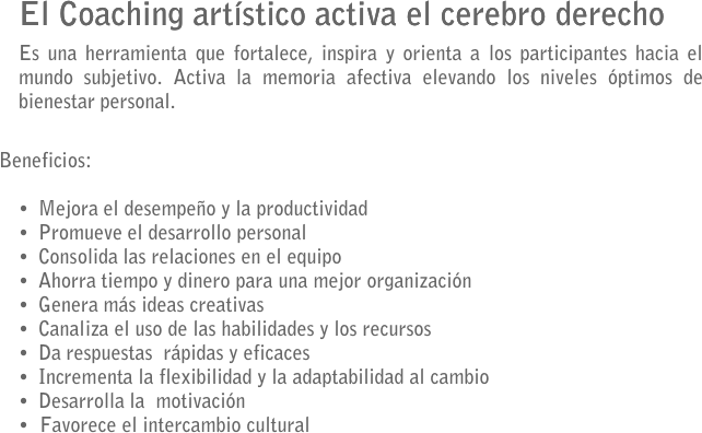 El Coaching artístico activa el cerebro derecho
Es una herramienta que fortalece, inspira y orienta a los participantes hacia el mundo subjetivo. Activa la memoria afectiva elevando los niveles óptimos de bienestar personal. 
 
Beneficios:

•	Mejora el desempeño y la productividad
•	Promueve el desarrollo personal
•	Consolida las relaciones en el equipo
•	Ahorra tiempo y dinero para una mejor organización 
•	Genera más ideas creativas 
•	Canaliza el uso de las habilidades y los recursos
•	Da respuestas  rápidas y eficaces
•	Incrementa la flexibilidad y la adaptabilidad al cambio 
•	Desarrolla la  motivación
  Favorece el intercambio cultural
